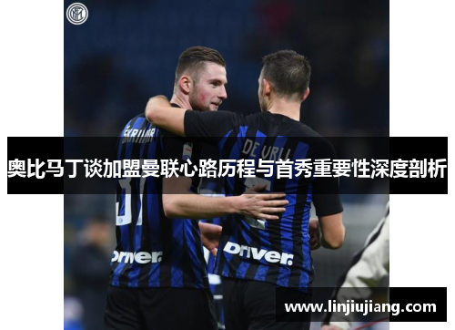 奥比马丁谈加盟曼联心路历程与首秀重要性深度剖析